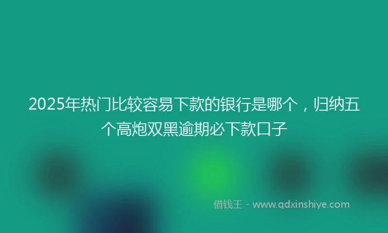 2025年热门比较容易下款的银行是哪个，归纳五个高炮双黑逾期必下款口子