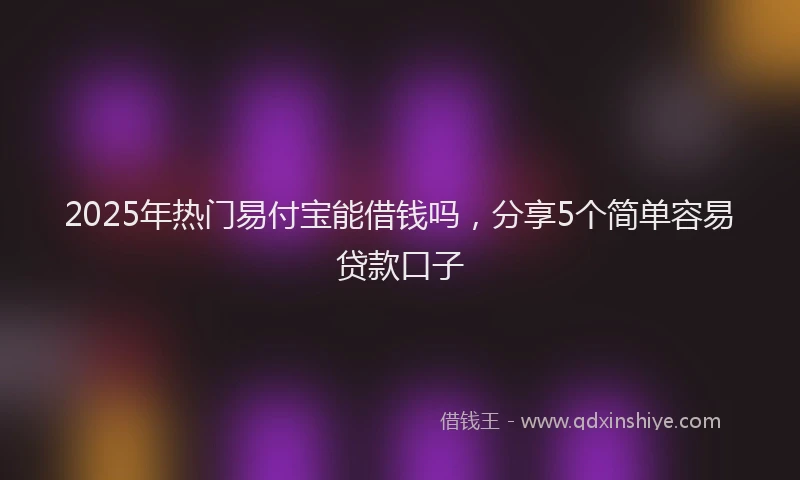 2025年热门易付宝能借钱吗，分享5个简单容易贷款口子
