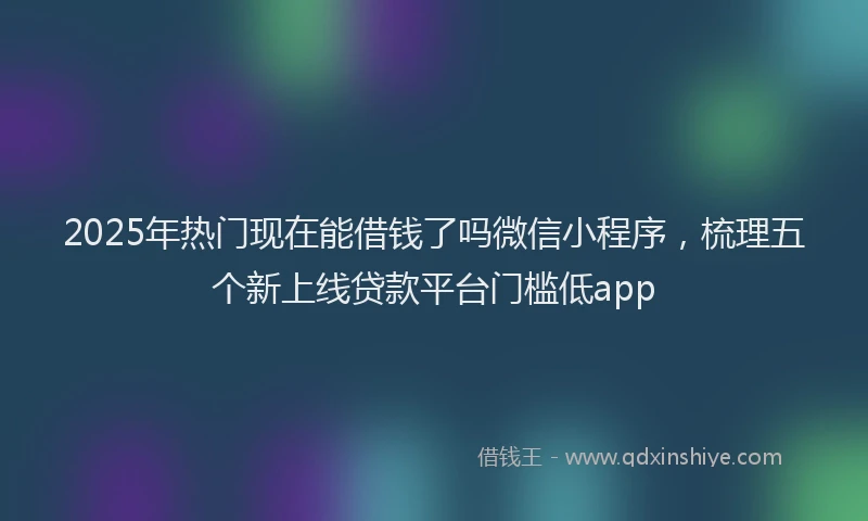 2025年热门现在能借钱了吗微信小程序，梳理五个新上线贷款平台门槛低app