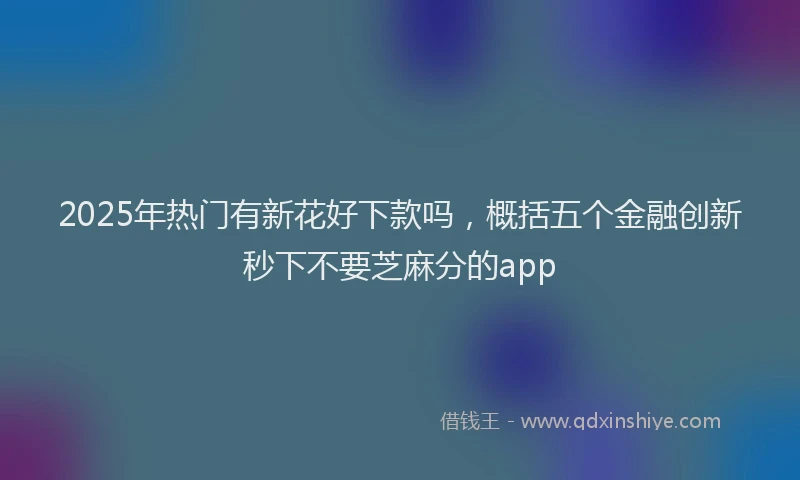 2025年热门有新花好下款吗，概括五个金融创新秒下不要芝麻分的app