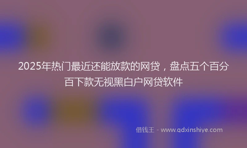 2025年热门最近还能放款的网贷，盘点五个百分百下款无视黑白户网贷软件