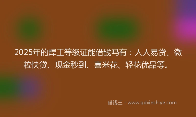 2025年的焊工等级证能借钱吗有：人人易贷、微粒快贷、现金秒到、喜米花、轻花优品等。