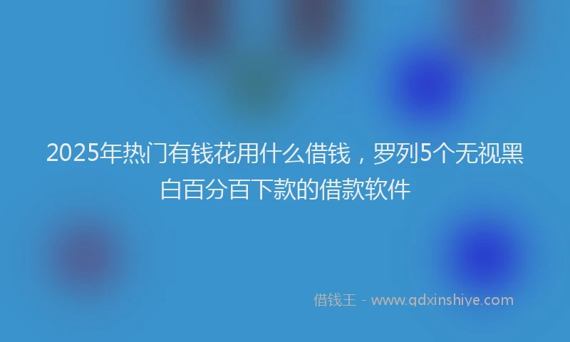 2025年热门有钱花用什么借钱，罗列5个无视黑白百分百下款的借款软件