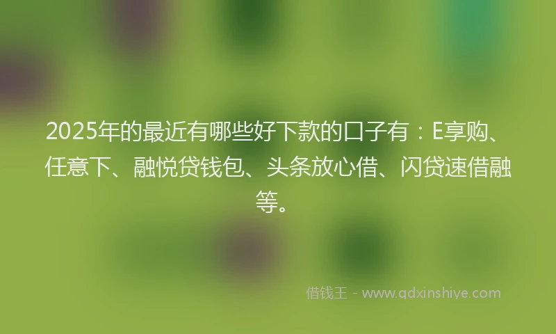 2025年的最近有哪些好下款的口子有：E享购、任意下、融悦贷钱包、头条放心借、闪贷速借融等。