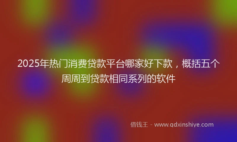 2025年热门消费贷款平台哪家好下款，概括五个周周到贷款相同系列的软件