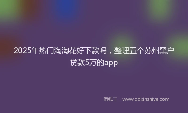2025年热门淘淘花好下款吗，整理五个苏州黑户贷款5万的app