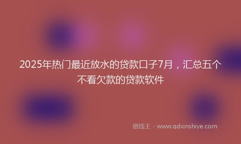 2025年热门最近放水的贷款口子7月，汇总五个不看欠款的贷款软件