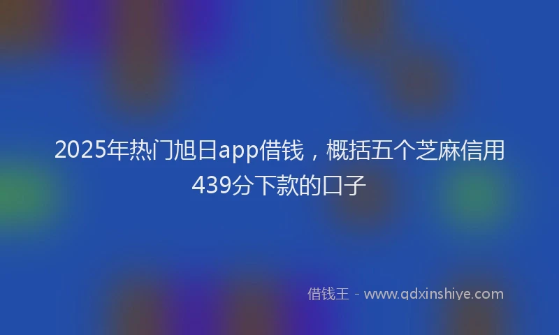 2025年热门旭日app借钱，概括五个芝麻信用439分下款的口子