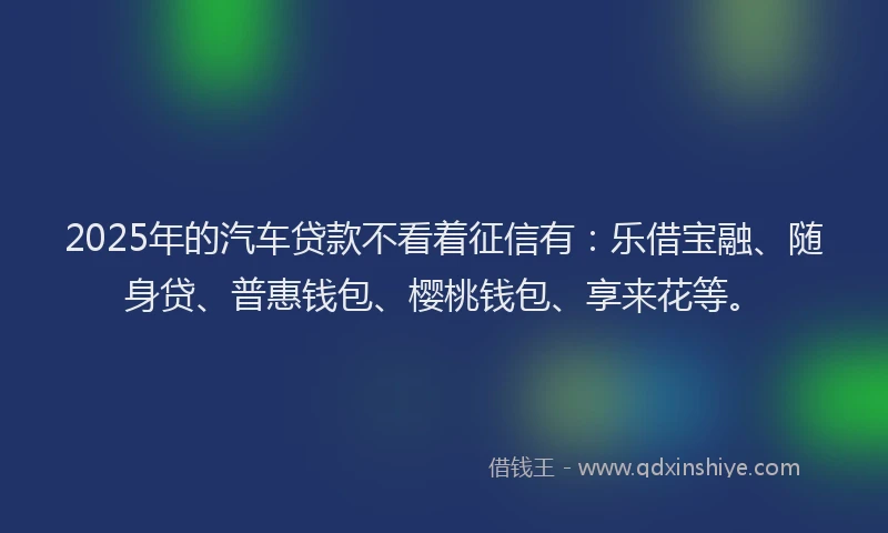 2025年的汽车贷款不看着征信有：乐借宝融、随身贷、普惠钱包、樱桃钱包、享来花等。