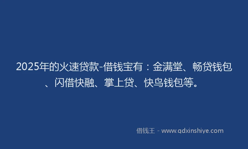 2025年的火速贷款-借钱宝有：金满堂、畅贷钱包、闪借快融、掌上贷、快鸟钱包等。