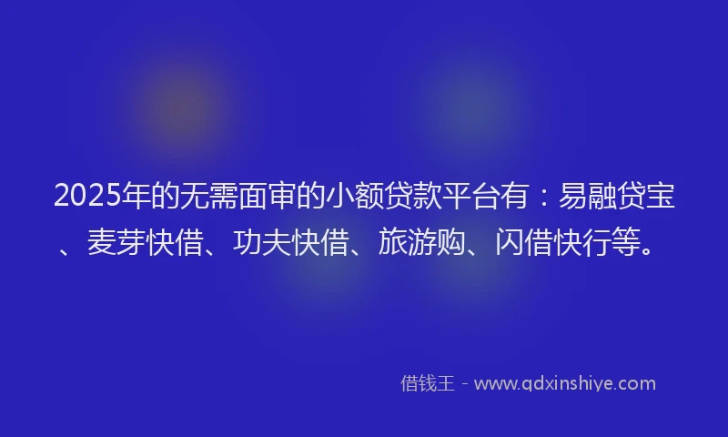 2025年的无需面审的小额贷款平台有：易融贷宝、麦芽快借、功夫快借、旅游购、闪借快行等。