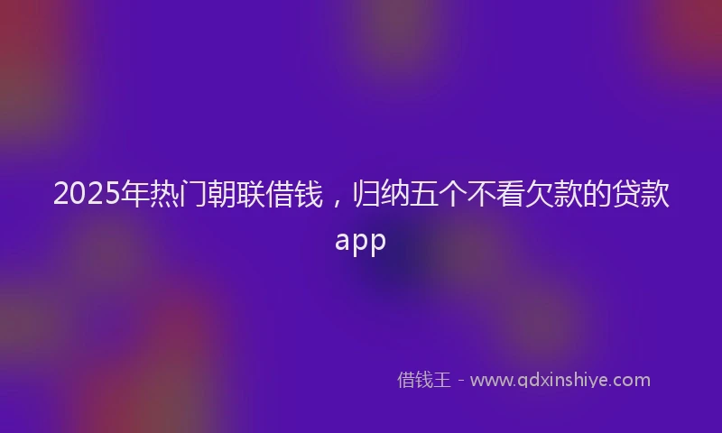2025年热门朝联借钱，归纳五个不看欠款的贷款app