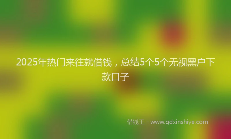 2025年热门来往就借钱，总结5个5个无视黑户下款口子