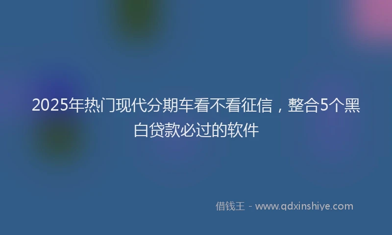 2025年热门现代分期车看不看征信，整合5个黑白贷款必过的软件