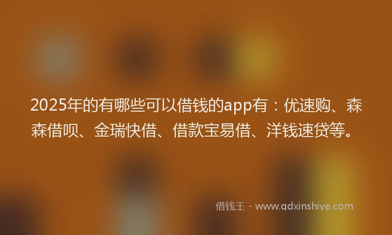 2025年的有哪些可以借钱的app有：优速购、森森借呗、金瑞快借、借款宝易借、洋钱速贷等。