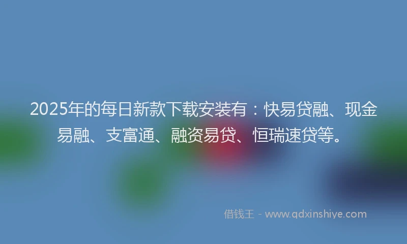 2025年的每日新款下载安装有：快易贷融、现金易融、支富通、融资易贷、恒瑞速贷等。