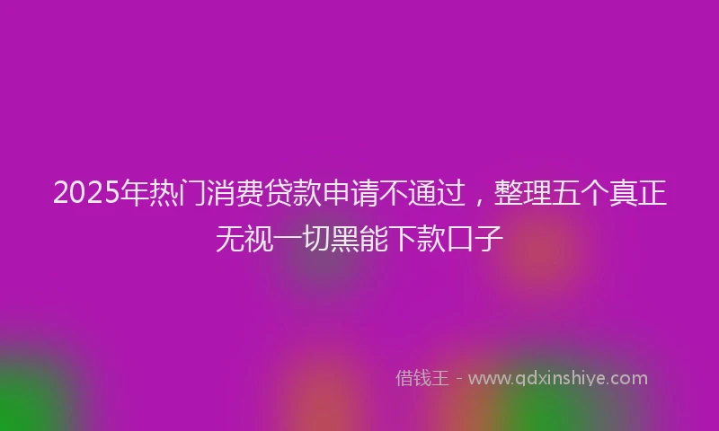 2025年热门消费贷款申请不通过，整理五个真正无视一切黑能下款口子