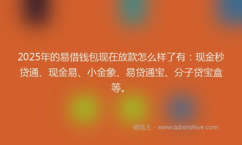 2025年的易借钱包现在放款怎么样了有：现金秒贷通、现金易、小金象、易贷通宝、分子贷宝盒等。