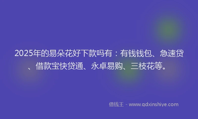 2025年的易朵花好下款吗有：有钱钱包、急速贷、借款宝快贷通、永卓易购、三枝花等。