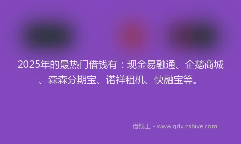 2025年的最热门借钱有：现金易融通、企鹅商城、森森分期宝、诺祥租机、快融宝等。