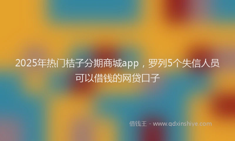 2025年热门桔子分期商城app，罗列5个失信人员可以借钱的网贷口子