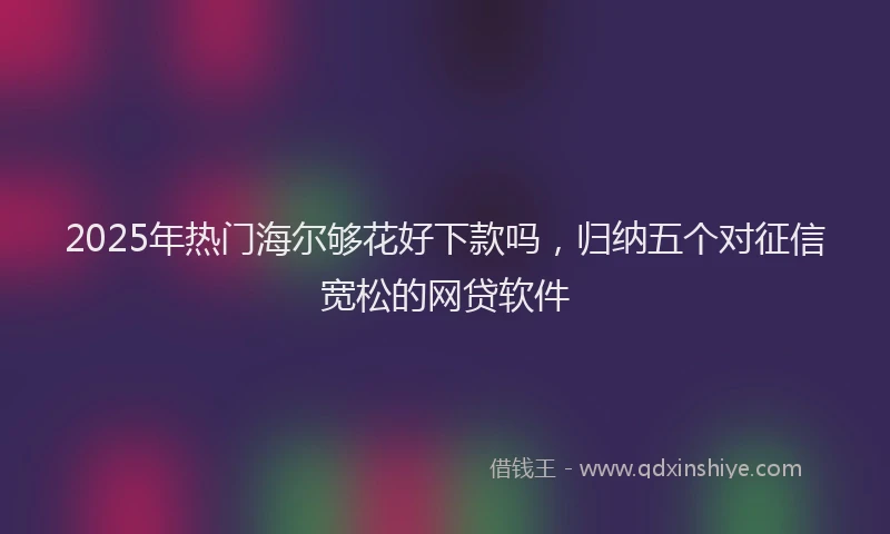 2025年热门海尔够花好下款吗，归纳五个对征信宽松的网贷软件