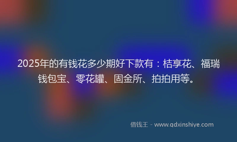 2025年的有钱花多少期好下款有：桔享花、福瑞钱包宝、零花罐、固金所、拍拍用等。