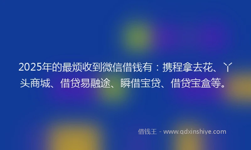 2025年的最烦收到微信借钱有：携程拿去花、丫头商城、借贷易融途、瞬借宝贷、借贷宝盒等。