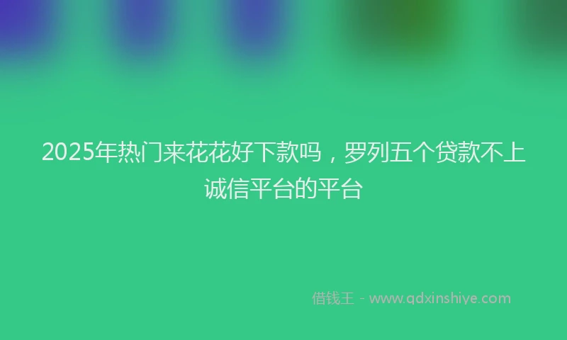 2025年热门来花花好下款吗，罗列五个贷款不上诚信平台的平台