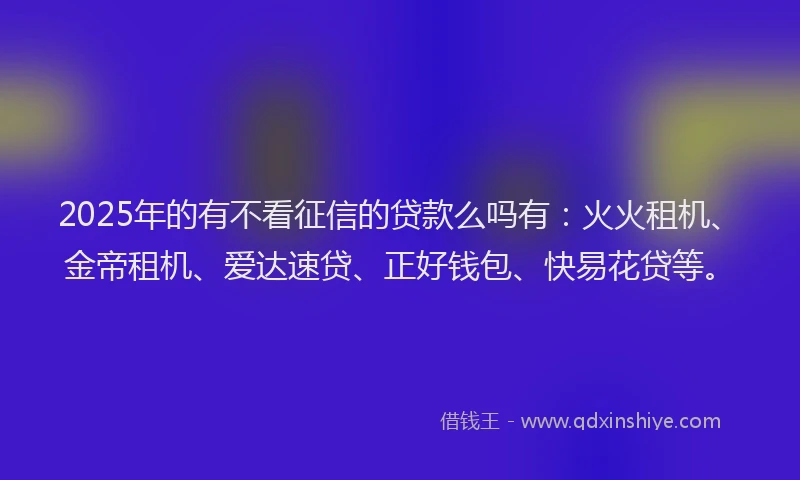 2025年的有不看征信的贷款么吗有：火火租机、金帝租机、爱达速贷、正好钱包、快易花贷等。