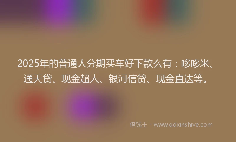 2025年的普通人分期买车好下款么有：哆哆米、通天贷、现金超人、银河信贷、现金直达等。