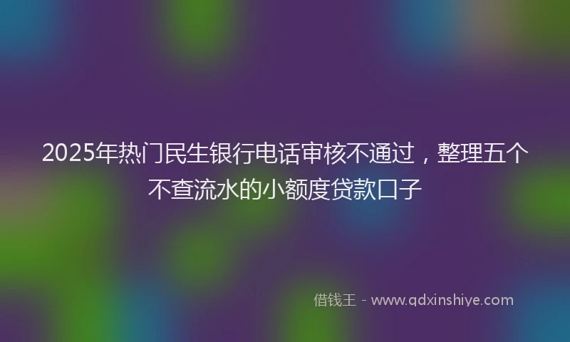 2025年热门民生银行电话审核不通过，整理五个不查流水的小额度贷款口子