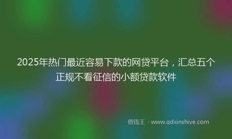 2025年热门最近容易下款的网贷平台，汇总五个正规不看征信的小额贷款软件