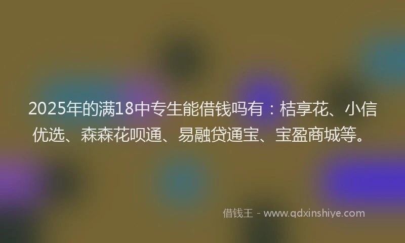 2025年的满18中专生能借钱吗有：桔享花、小信优选、森森花呗通、易融贷通宝、宝盈商城等。