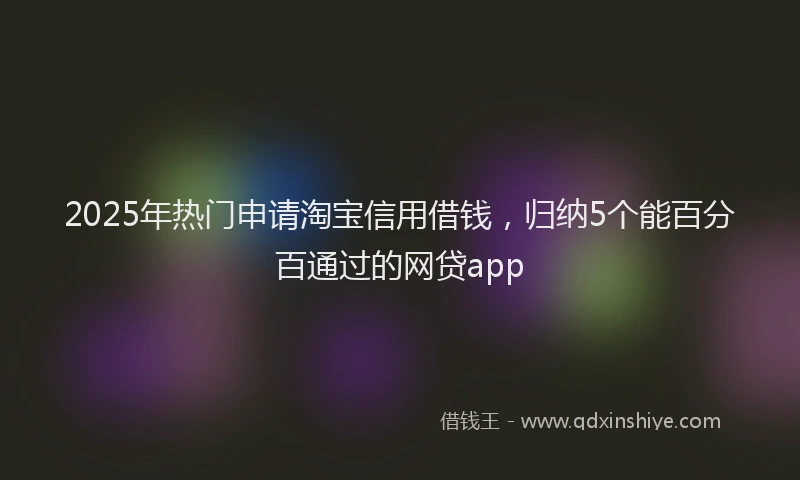 2025年热门申请淘宝信用借钱，归纳5个能百分百通过的网贷app