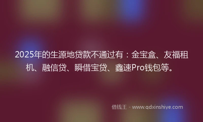 2025年的生源地贷款不通过有：金宝盒、友福租机、融信贷、瞬借宝贷、鑫速Pro钱包等。