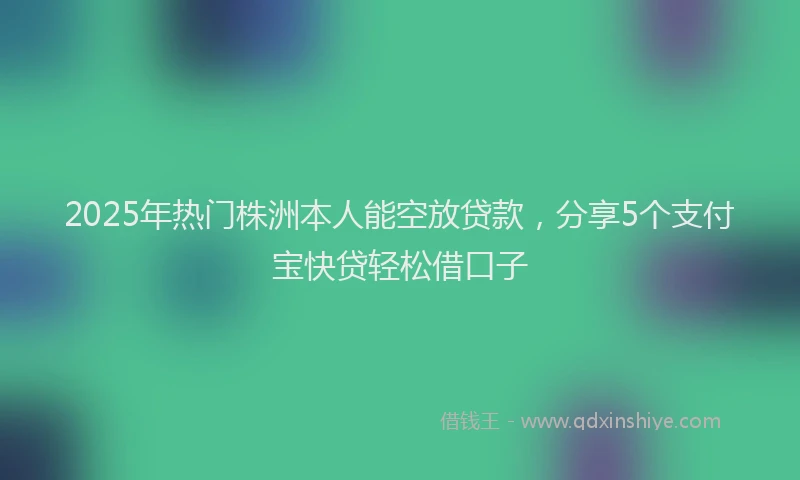 2025年热门株洲本人能空放贷款，分享5个支付宝快贷轻松借口子