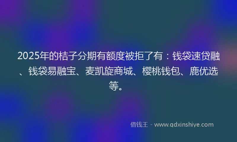 2025年的桔子分期有额度被拒了有：钱袋速贷融、钱袋易融宝、麦凯旋商城、樱桃钱包、鹿优选等。