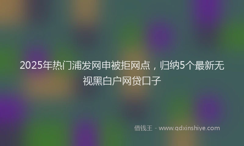 2025年热门浦发网申被拒网点，归纳5个最新无视黑白户网贷口子