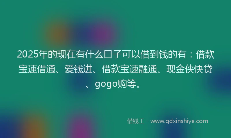 2025年的现在有什么口子可以借到钱的有：借款宝速借通、爱钱进、借款宝速融通、现金侠快贷、gogo购等。