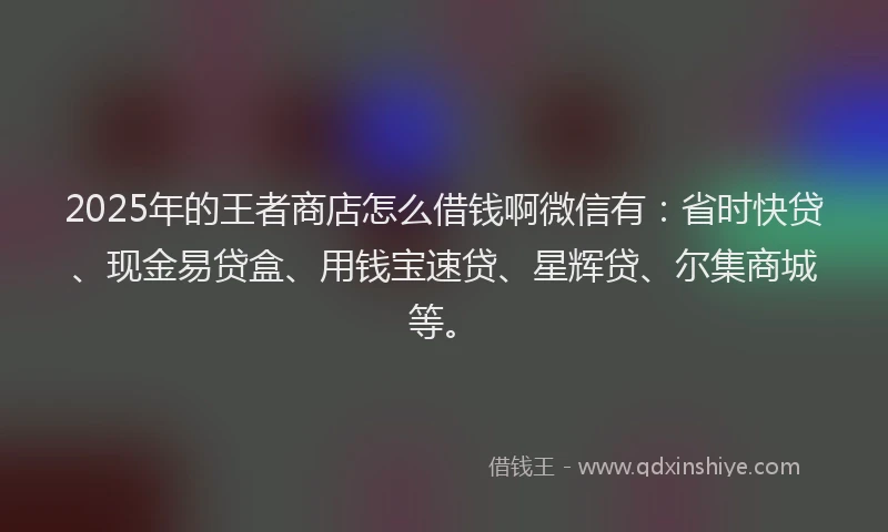 2025年的王者商店怎么借钱啊微信有：省时快贷、现金易贷盒、用钱宝速贷、星辉贷、尔集商城等。