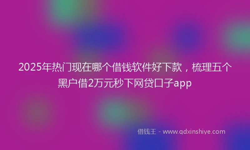 2025年热门现在哪个借钱软件好下款，梳理五个黑户借2万元秒下网贷口子app