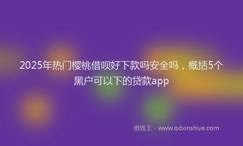 2025年热门樱桃借呗好下款吗安全吗，概括5个黑户可以下的贷款app