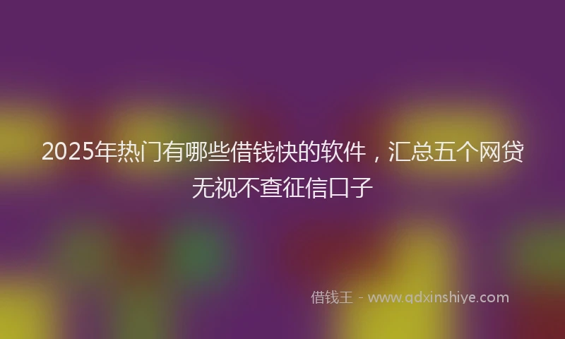2025年热门有哪些借钱快的软件，汇总五个网贷无视不查征信口子