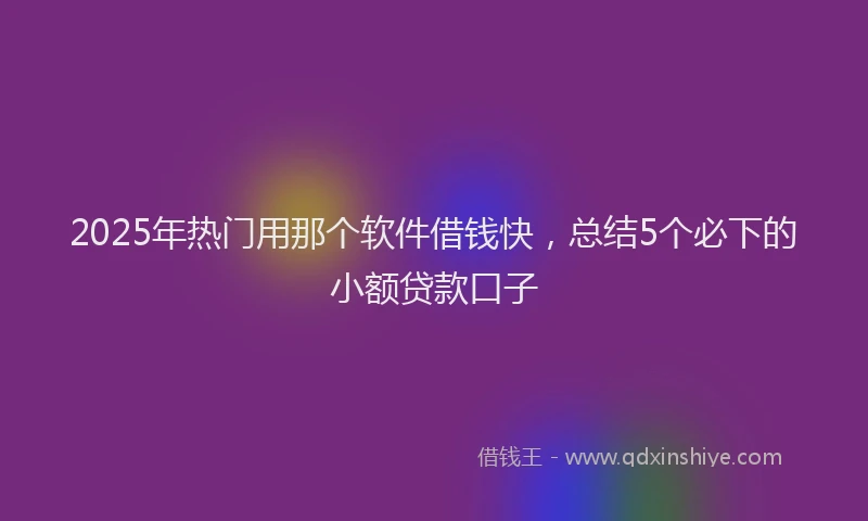 2025年热门用那个软件借钱快，总结5个必下的小额贷款口子