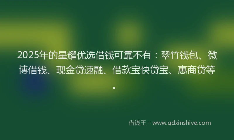 2025年的星耀优选借钱可靠不有：翠竹钱包、微博借钱、现金贷速融、借款宝快贷宝、惠商贷等。