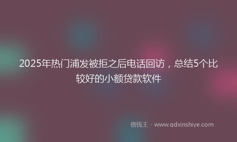 2025年热门浦发被拒之后电话回访，总结5个比较好的小额贷款软件