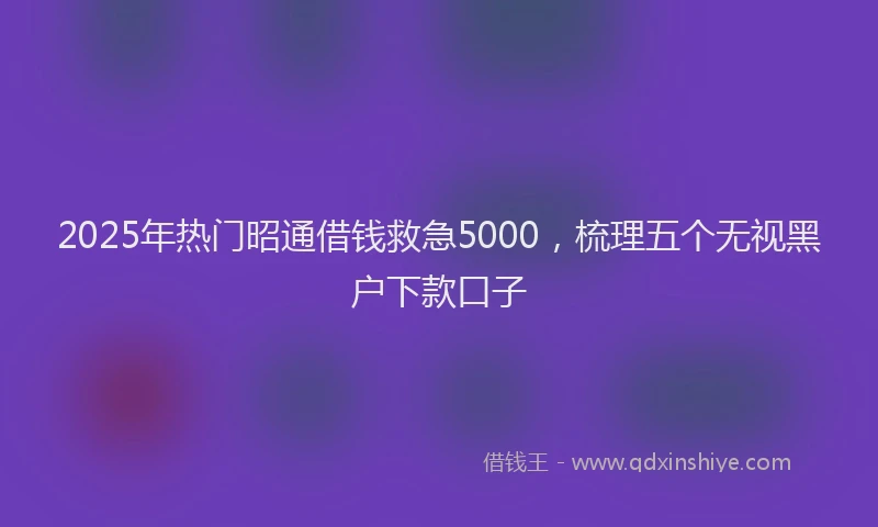 2025年热门昭通借钱救急5000，梳理五个无视黑户下款口子