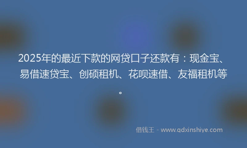 2025年的最近下款的网贷口子还款有：现金宝、易借速贷宝、创硕租机、花呗速借、友福租机等。