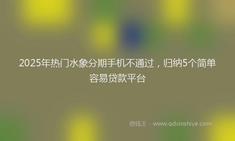 2025年热门水象分期手机不通过，归纳5个简单容易贷款平台